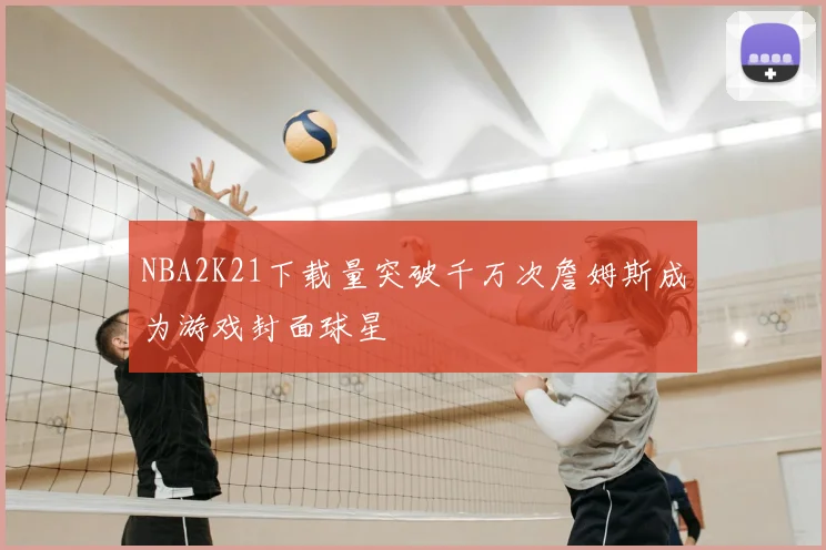 NBA2K21下载量突破千万次詹姆斯成为游戏封面球星