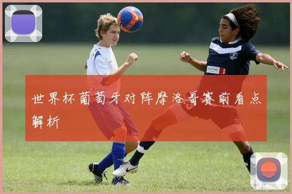 世界杯葡萄牙对阵摩洛哥赛前看点解析