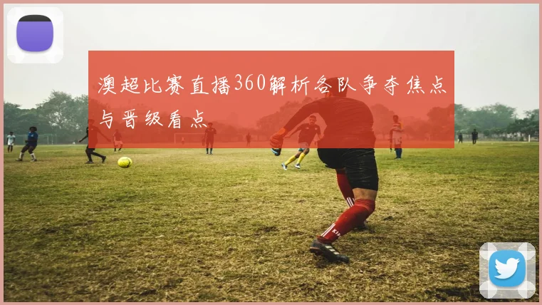 澳超比赛直播360解析各队争夺焦点与晋级看点