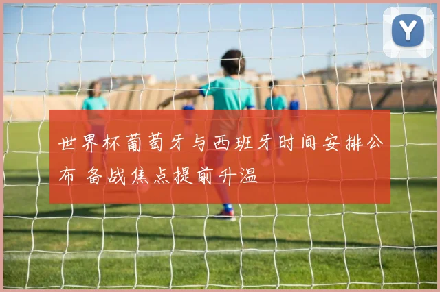 世界杯葡萄牙与西班牙时间安排公布 备战焦点提前升温