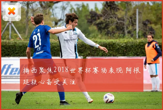 梅西聚焦2018世界杯赛场表现 阿根廷核心备受关注