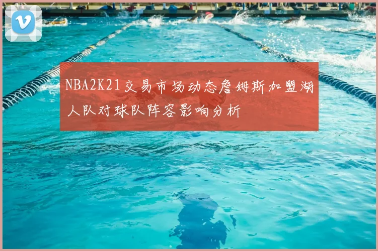 NBA2K21交易市场动态詹姆斯加盟湖人队对球队阵容影响分析