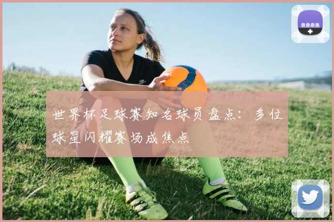 世界杯足球赛知名球员盘点：多位球星闪耀赛场成焦点