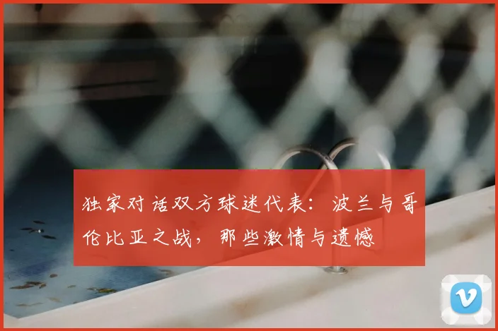 独家对话双方球迷代表：波兰与哥伦比亚之战，那些激情与遗憾