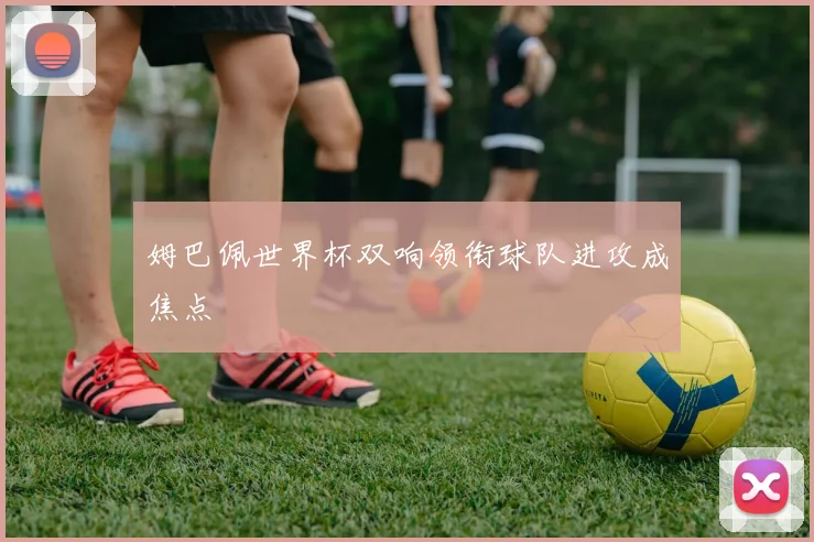 姆巴佩世界杯双响领衔球队进攻成焦点
