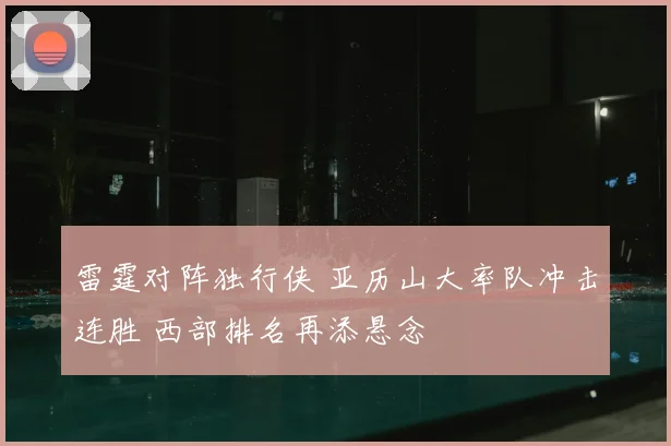 雷霆对阵独行侠 亚历山大率队冲击连胜 西部排名再添悬念