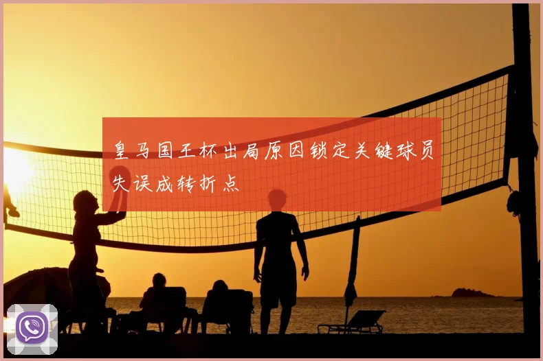 皇马国王杯出局原因锁定关键球员失误成转折点