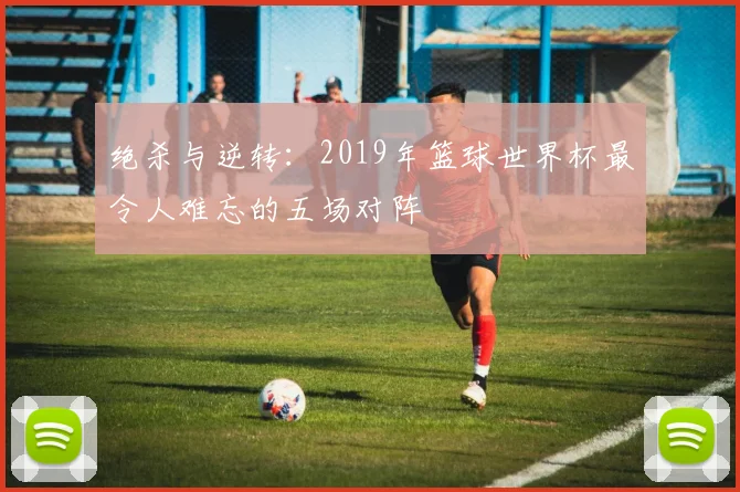 绝杀与逆转:2019年篮球世界杯最令人难忘的五场对阵