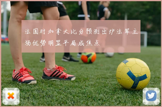 法国对加拿大比分预测出炉法军主场优势明显平局成焦点