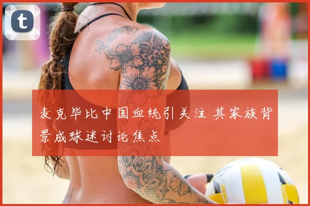 麦克毕比中国血统引关注 其家族背景成球迷讨论焦点